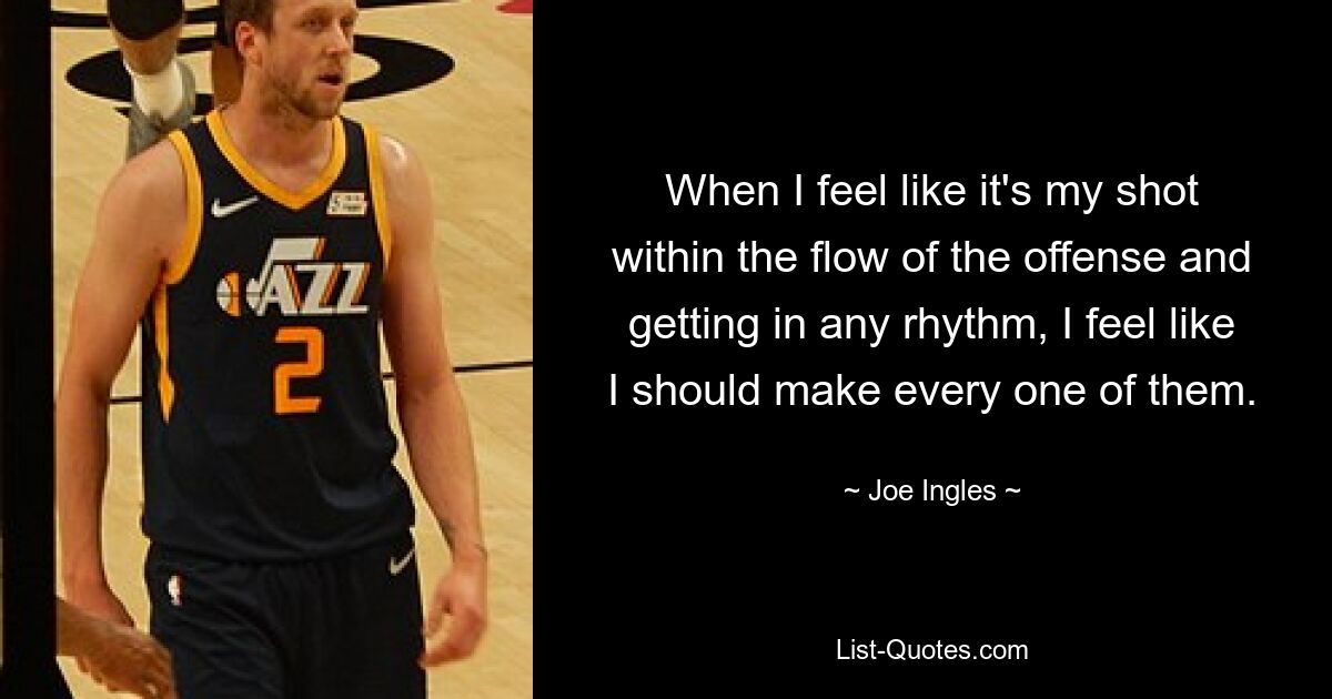 When I feel like it's my shot within the flow of the offense and getting in any rhythm, I feel like I should make every one of them. — © Joe Ingles