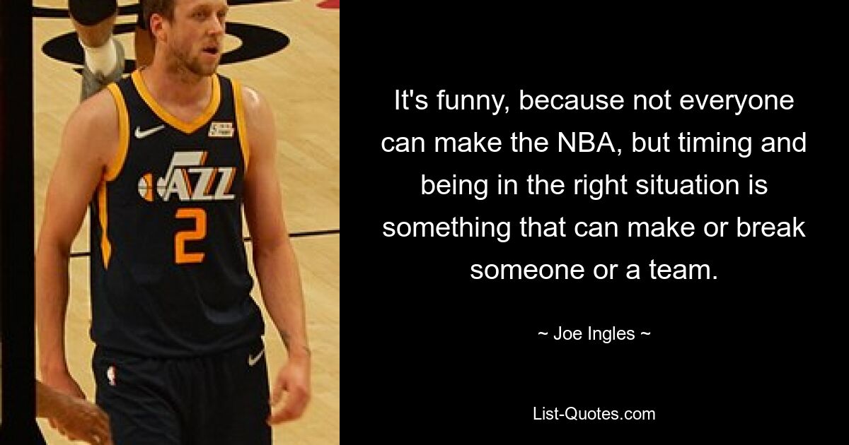 It's funny, because not everyone can make the NBA, but timing and being in the right situation is something that can make or break someone or a team. — © Joe Ingles