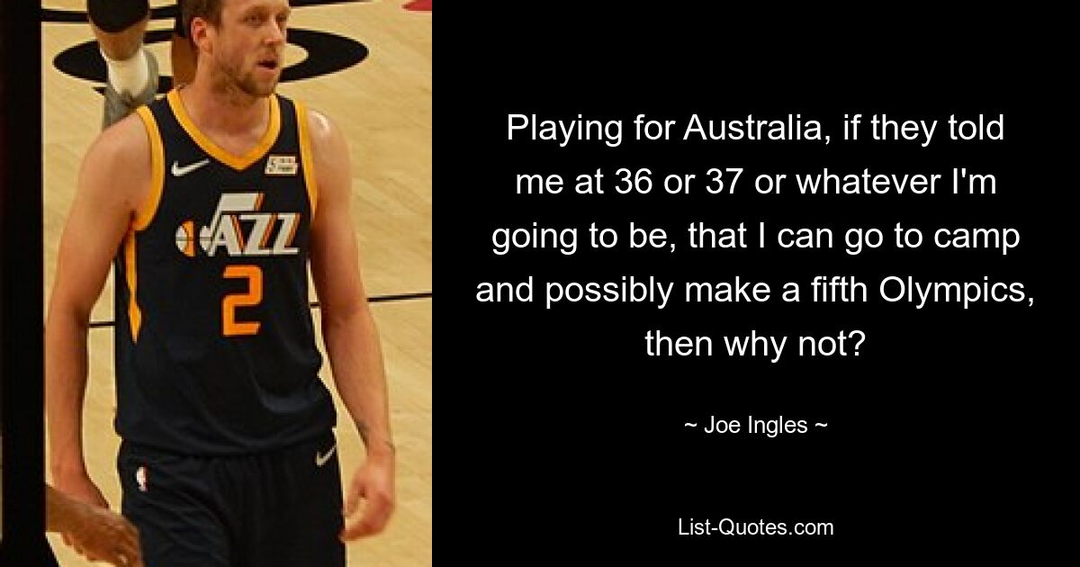 Playing for Australia, if they told me at 36 or 37 or whatever I'm going to be, that I can go to camp and possibly make a fifth Olympics, then why not? — © Joe Ingles