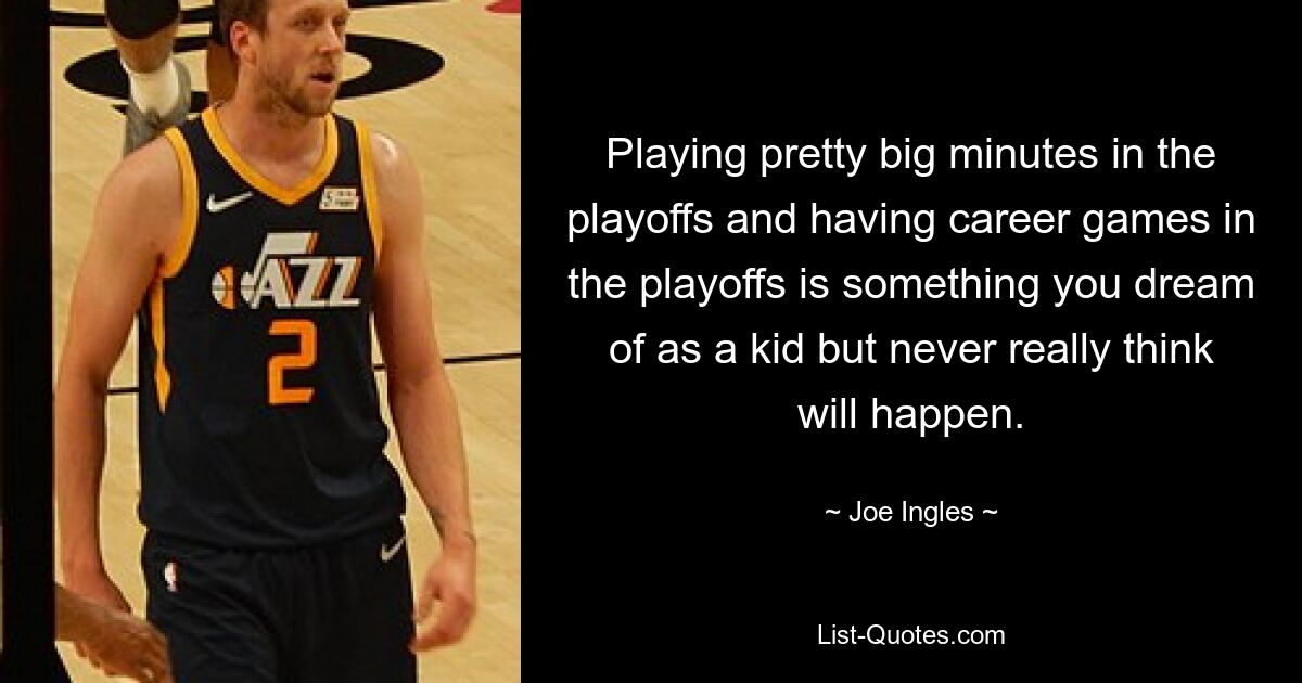 Playing pretty big minutes in the playoffs and having career games in the playoffs is something you dream of as a kid but never really think will happen. — © Joe Ingles