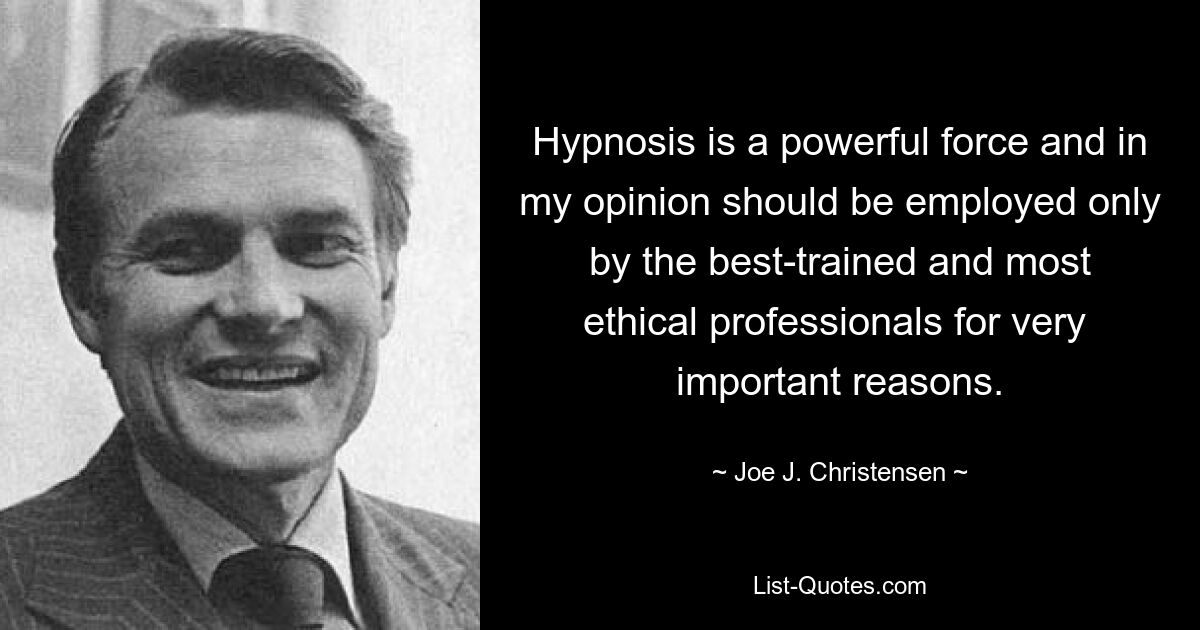 Hypnosis is a powerful force and in my opinion should be employed only by the best-trained and most ethical professionals for very 
important reasons. — © Joe J. Christensen