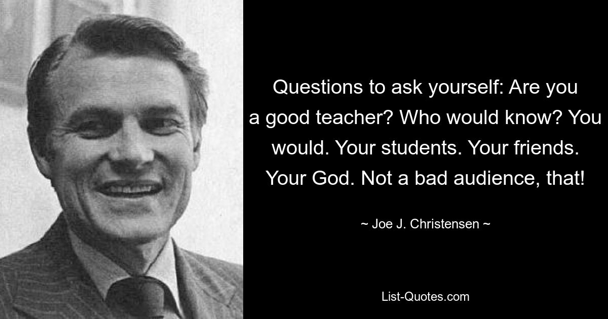 Questions to ask yourself: Are you a good teacher? Who would know? You would. Your students. Your friends. Your God. Not a bad audience, that! — © Joe J. Christensen