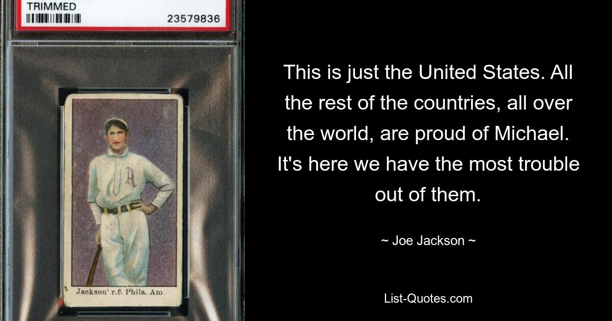 This is just the United States. All the rest of the countries, all over the world, are proud of Michael. It's here we have the most trouble out of them. — © Joe Jackson