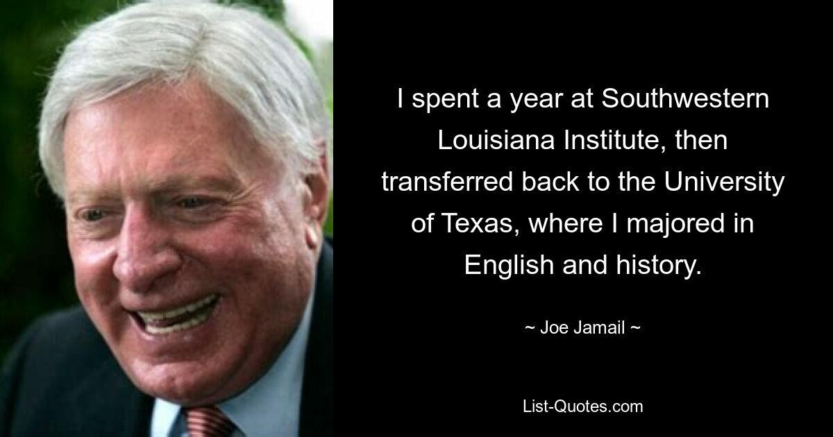 I spent a year at Southwestern Louisiana Institute, then transferred back to the University of Texas, where I majored in English and history. — © Joe Jamail