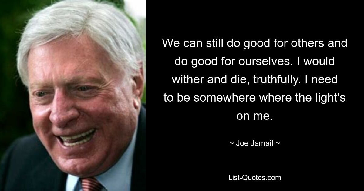 We can still do good for others and do good for ourselves. I would wither and die, truthfully. I need to be somewhere where the light's on me. — © Joe Jamail