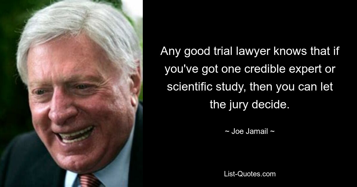 Any good trial lawyer knows that if you've got one credible expert or scientific study, then you can let the jury decide. — © Joe Jamail