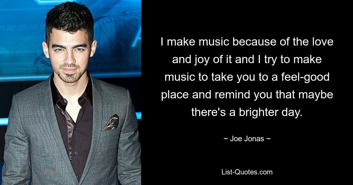 I make music because of the love and joy of it and I try to make music to take you to a feel-good place and remind you that maybe there's a brighter day. — © Joe Jonas