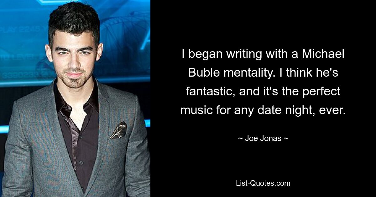 I began writing with a Michael Buble mentality. I think he's fantastic, and it's the perfect music for any date night, ever. — © Joe Jonas