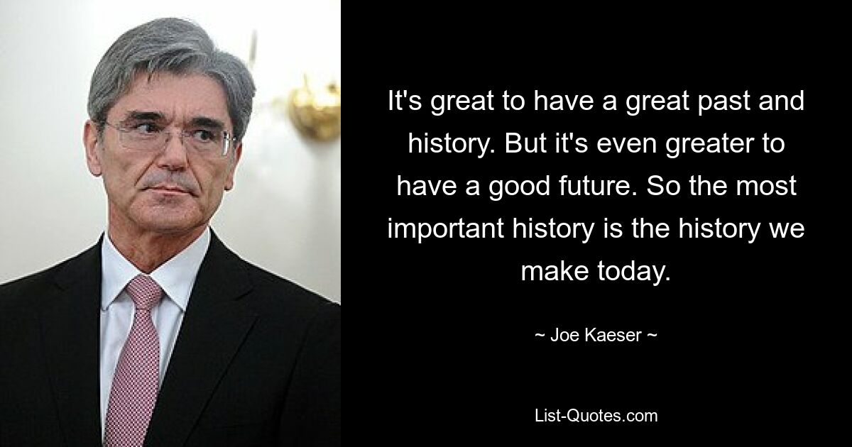 It's great to have a great past and history. But it's even greater to have a good future. So the most important history is the history we make today. — © Joe Kaeser