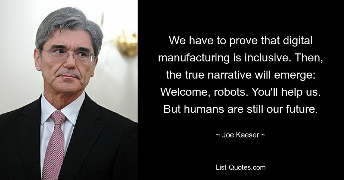 We have to prove that digital manufacturing is inclusive. Then, the true narrative will emerge: Welcome, robots. You'll help us. But humans are still our future. — © Joe Kaeser