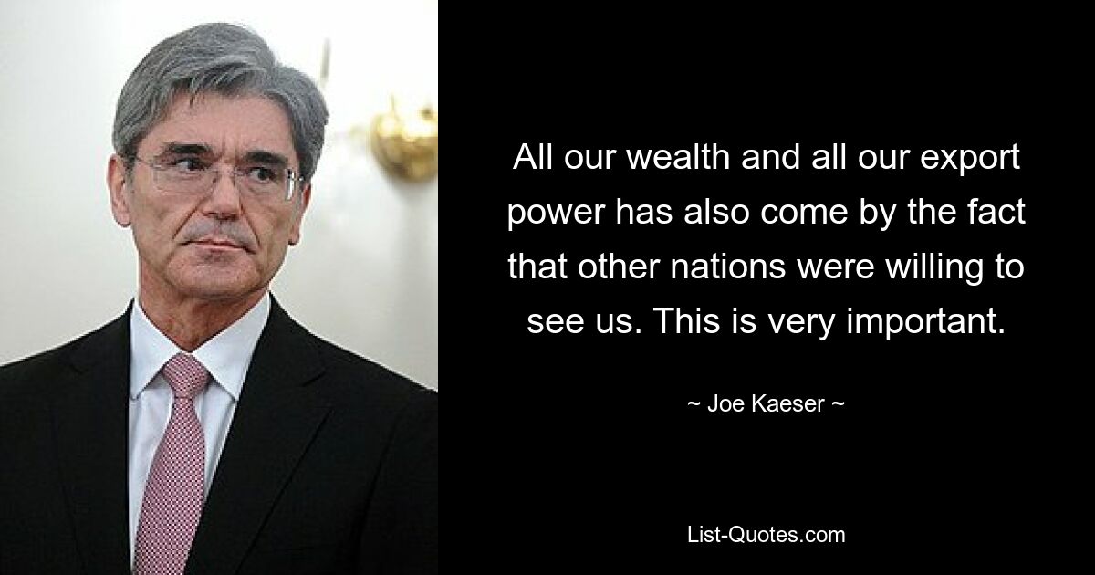 All our wealth and all our export power has also come by the fact that other nations were willing to see us. This is very important. — © Joe Kaeser