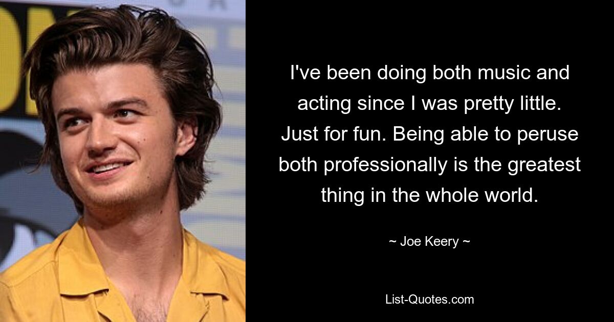 I've been doing both music and acting since I was pretty little. Just for fun. Being able to peruse both professionally is the greatest thing in the whole world. — © Joe Keery