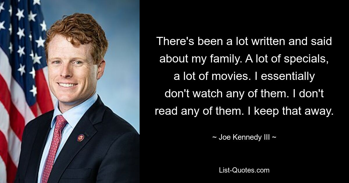 There's been a lot written and said about my family. A lot of specials, a lot of movies. I essentially don't watch any of them. I don't read any of them. I keep that away. — © Joe Kennedy III