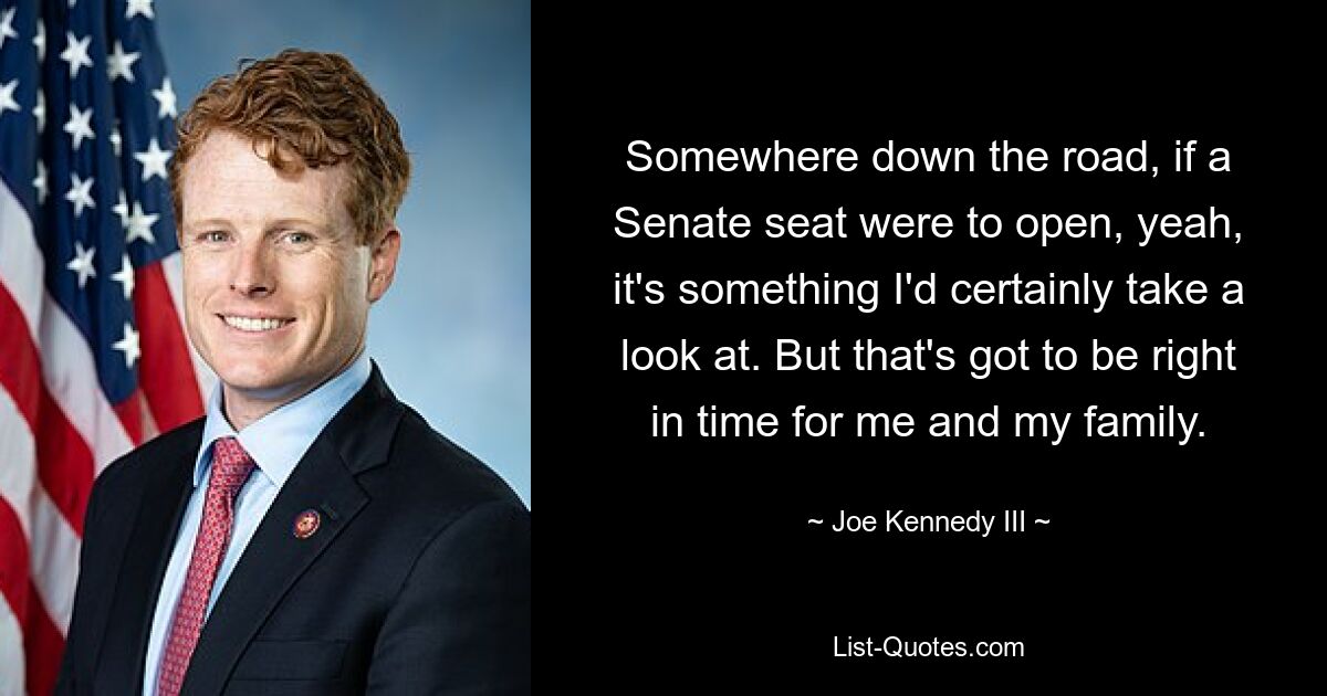 Somewhere down the road, if a Senate seat were to open, yeah, it's something I'd certainly take a look at. But that's got to be right in time for me and my family. — © Joe Kennedy III