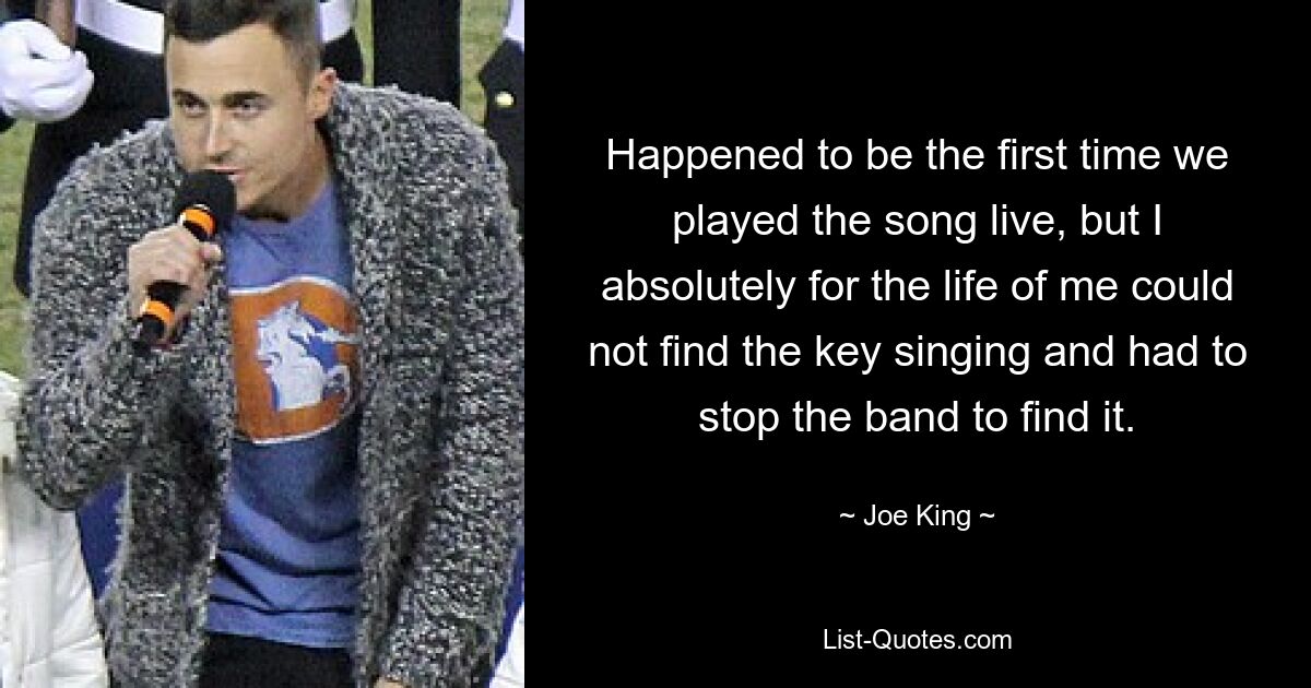 Happened to be the first time we played the song live, but I absolutely for the life of me could not find the key singing and had to stop the band to find it. — © Joe King