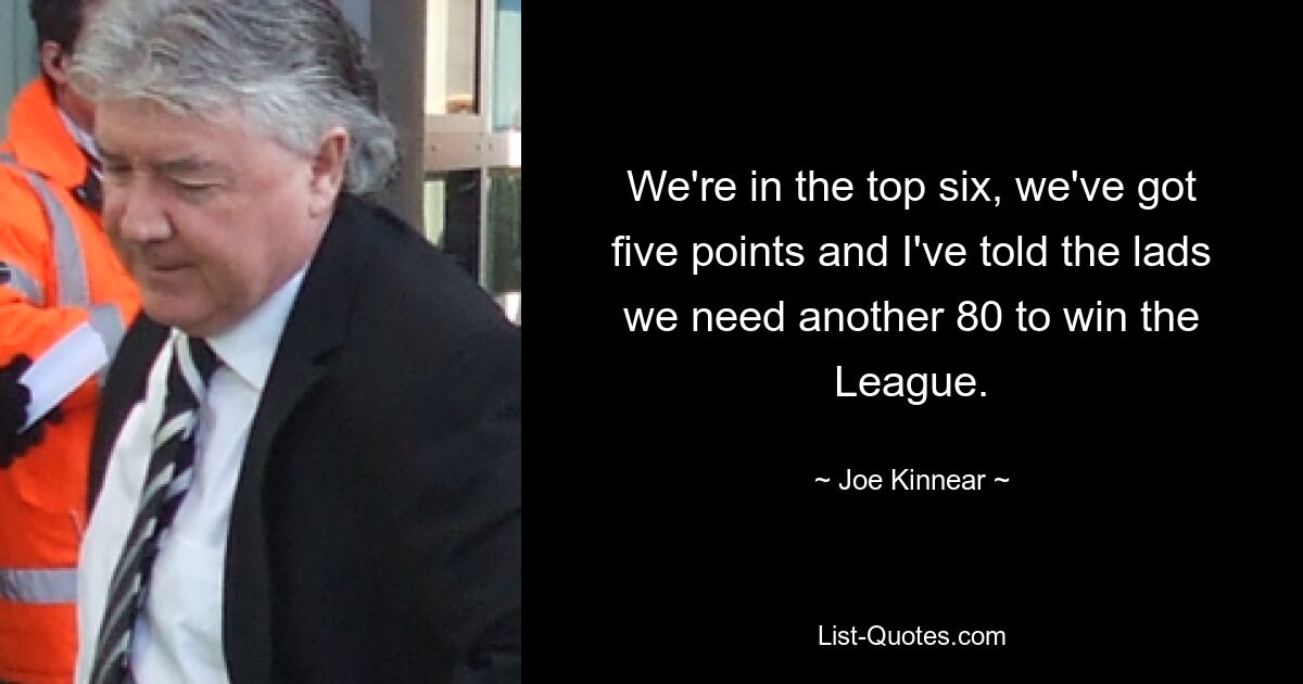 We're in the top six, we've got five points and I've told the lads we need another 80 to win the League. — © Joe Kinnear