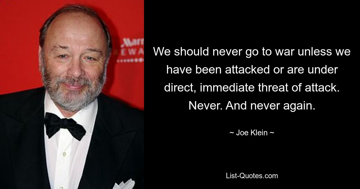 We should never go to war unless we have been attacked or are under direct, immediate threat of attack. Never. And never again. — © Joe Klein