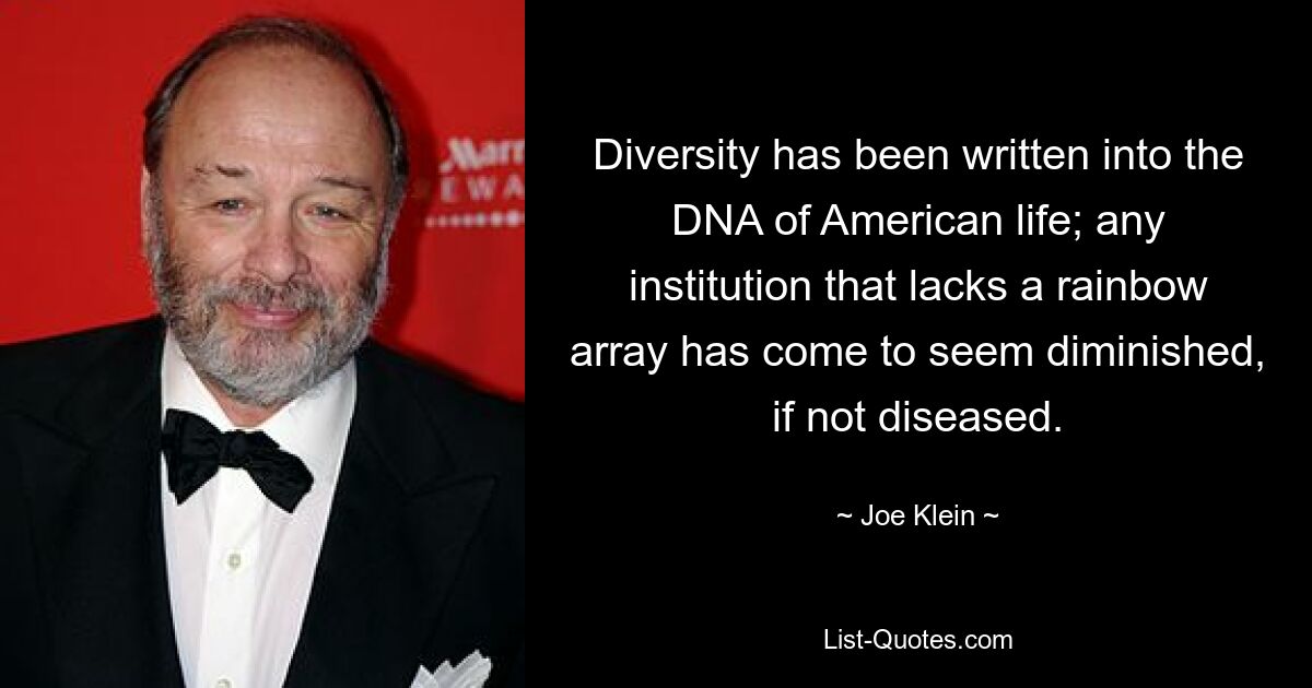 Diversity has been written into the DNA of American life; any institution that lacks a rainbow array has come to seem diminished, if not diseased. — © Joe Klein