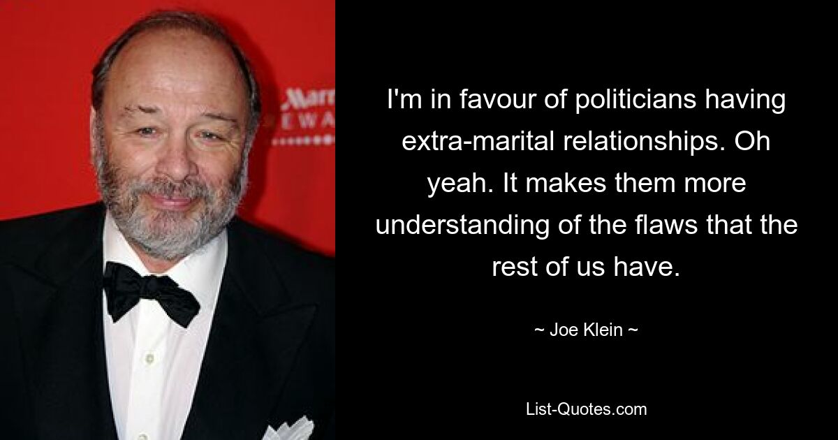 I'm in favour of politicians having extra-marital relationships. Oh yeah. It makes them more understanding of the flaws that the rest of us have. — © Joe Klein