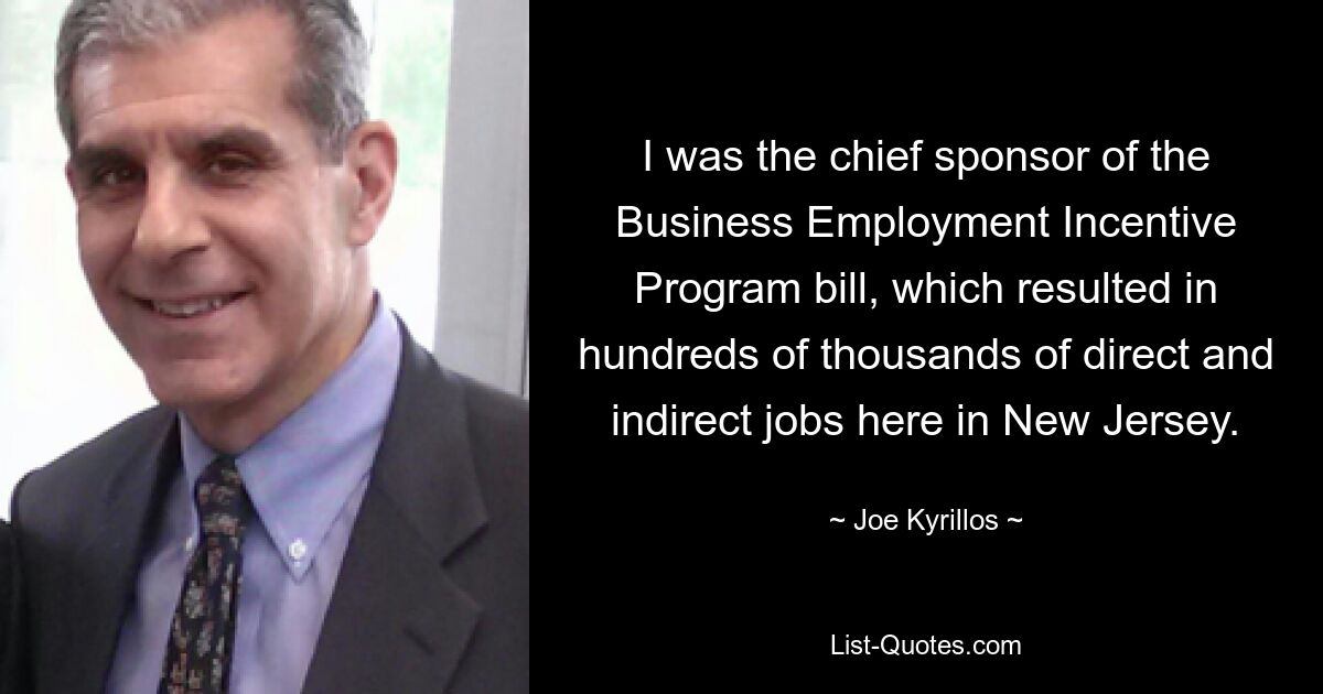 I was the chief sponsor of the Business Employment Incentive Program bill, which resulted in hundreds of thousands of direct and indirect jobs here in New Jersey. — © Joe Kyrillos