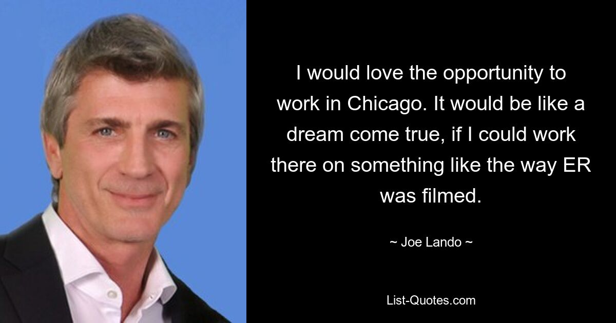 I would love the opportunity to work in Chicago. It would be like a dream come true, if I could work there on something like the way ER was filmed. — © Joe Lando