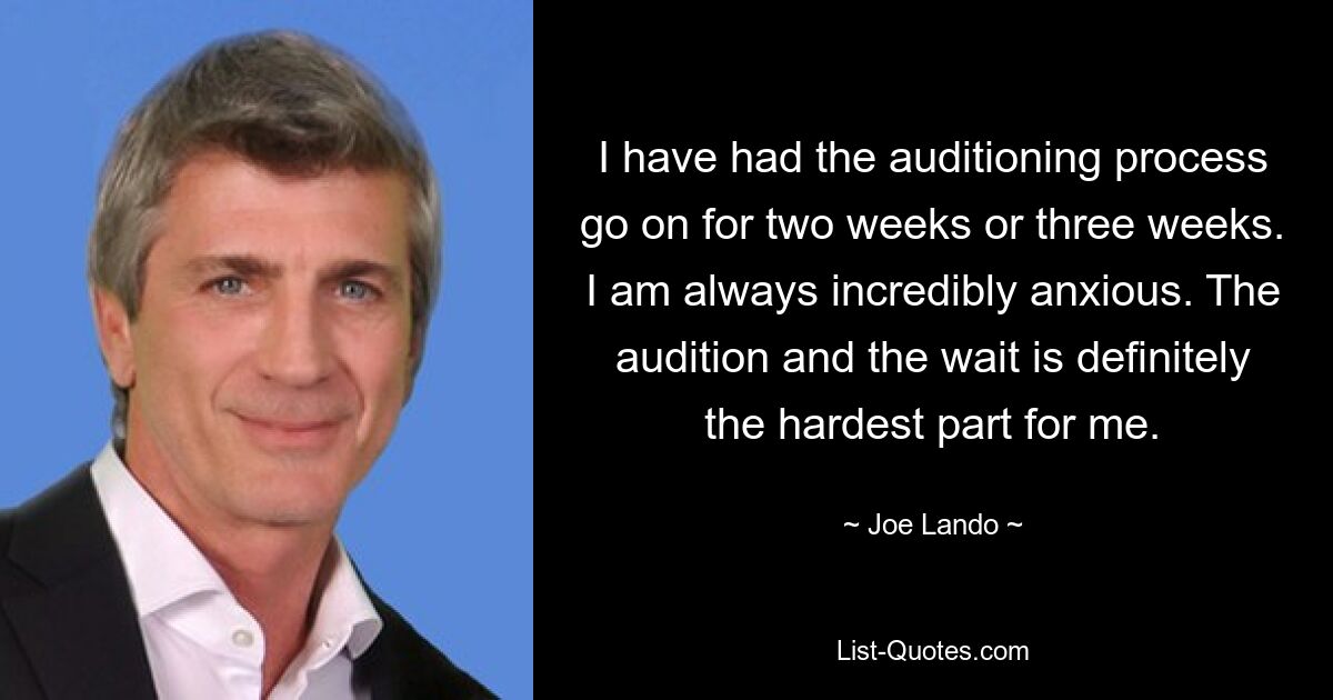 I have had the auditioning process go on for two weeks or three weeks. I am always incredibly anxious. The audition and the wait is definitely the hardest part for me. — © Joe Lando