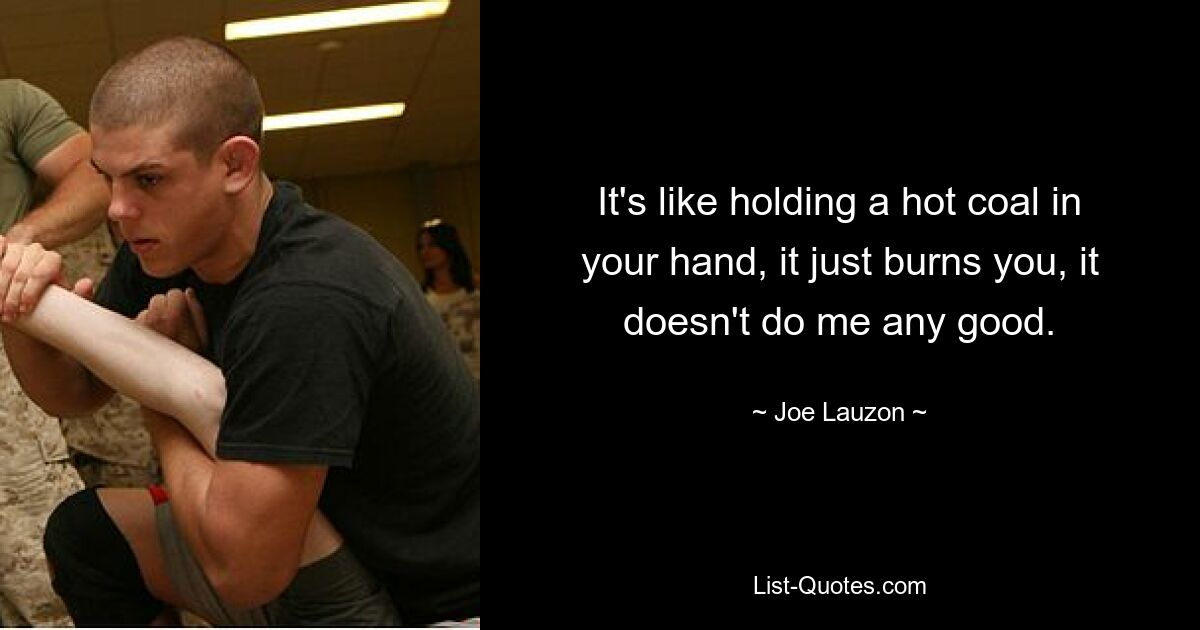 It's like holding a hot coal in your hand, it just burns you, it doesn't do me any good. — © Joe Lauzon