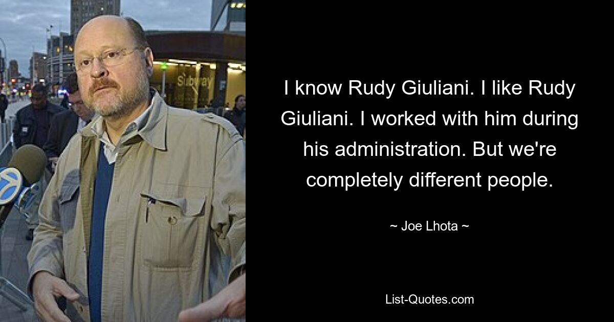 I know Rudy Giuliani. I like Rudy Giuliani. I worked with him during his administration. But we're completely different people. — © Joe Lhota