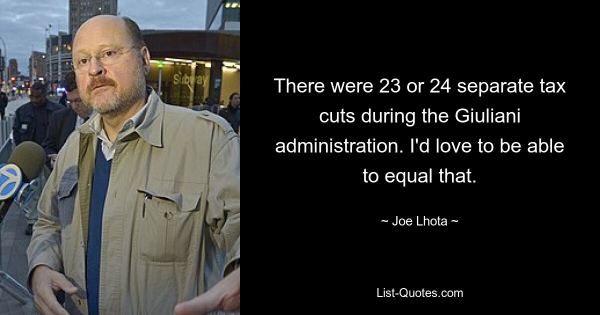 There were 23 or 24 separate tax cuts during the Giuliani administration. I'd love to be able to equal that. — © Joe Lhota