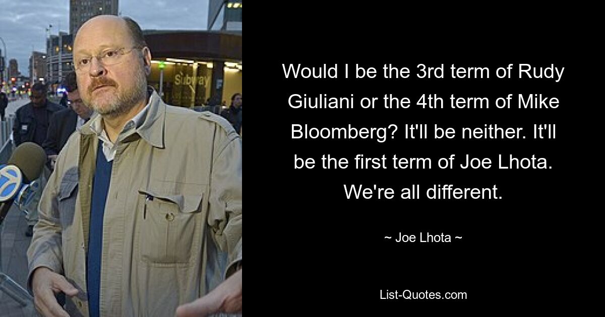 Would I be the 3rd term of Rudy Giuliani or the 4th term of Mike Bloomberg? It'll be neither. It'll be the first term of Joe Lhota. We're all different. — © Joe Lhota