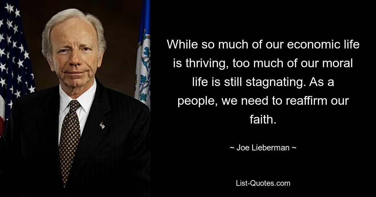 While so much of our economic life is thriving, too much of our moral life is still stagnating. As a people, we need to reaffirm our faith. — © Joe Lieberman