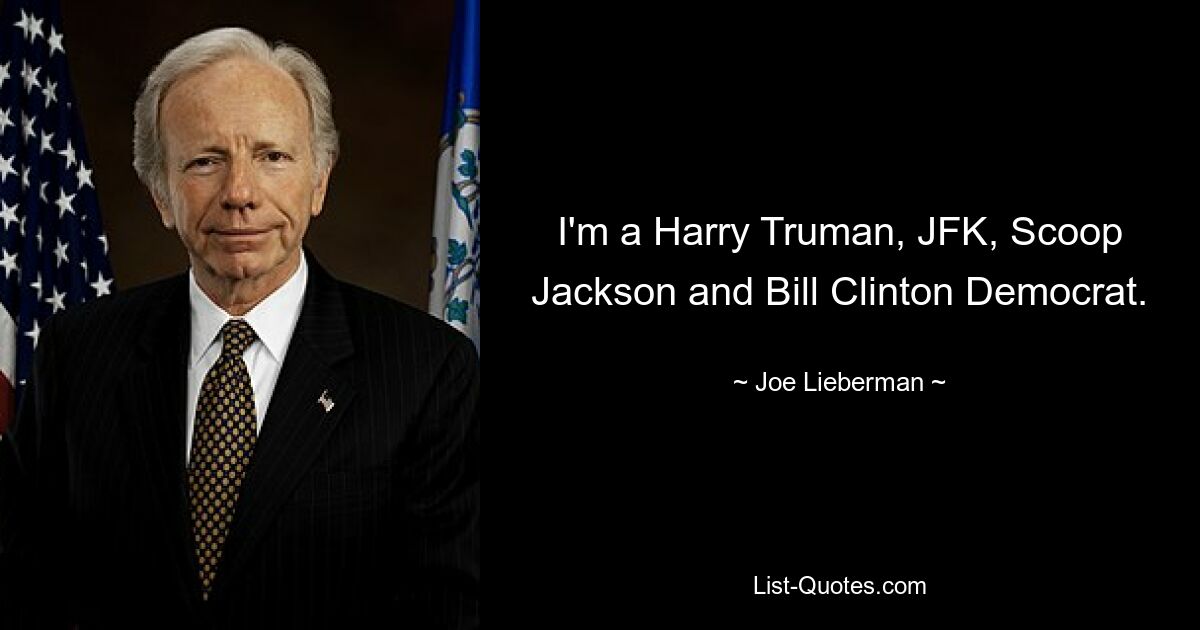 I'm a Harry Truman, JFK, Scoop Jackson and Bill Clinton Democrat. — © Joe Lieberman