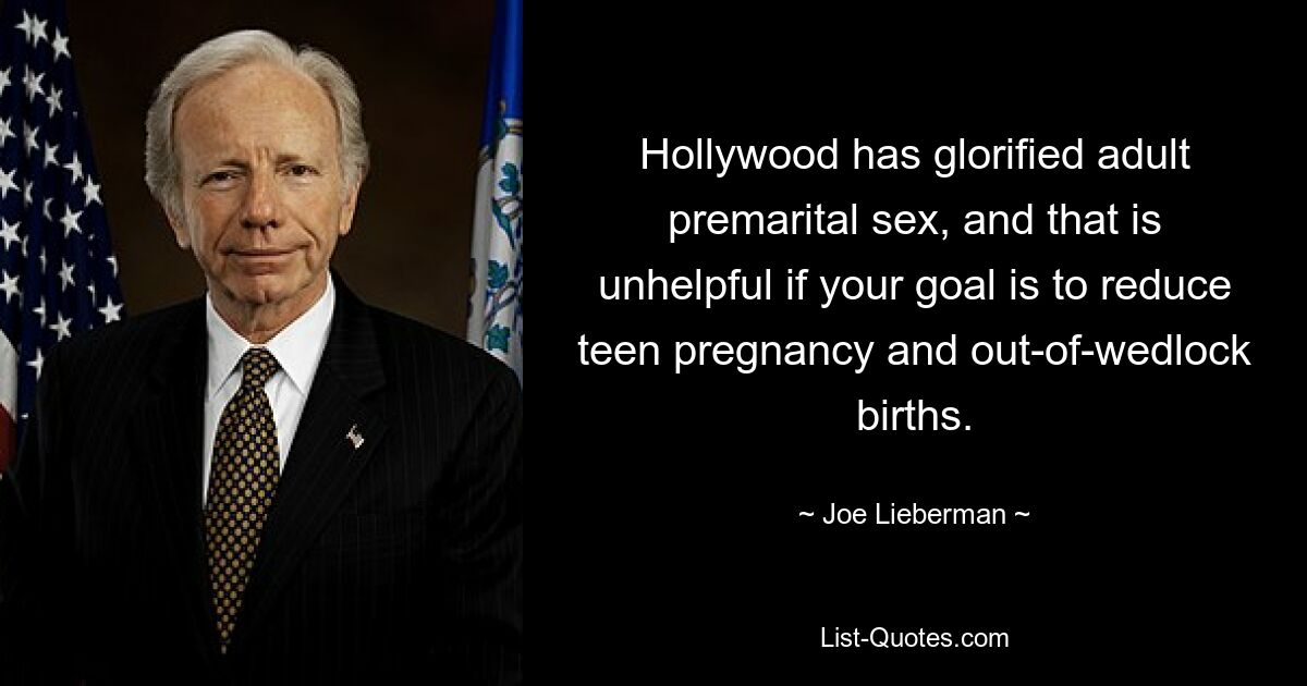 Hollywood has glorified adult premarital sex, and that is unhelpful if your goal is to reduce teen pregnancy and out-of-wedlock births. — © Joe Lieberman