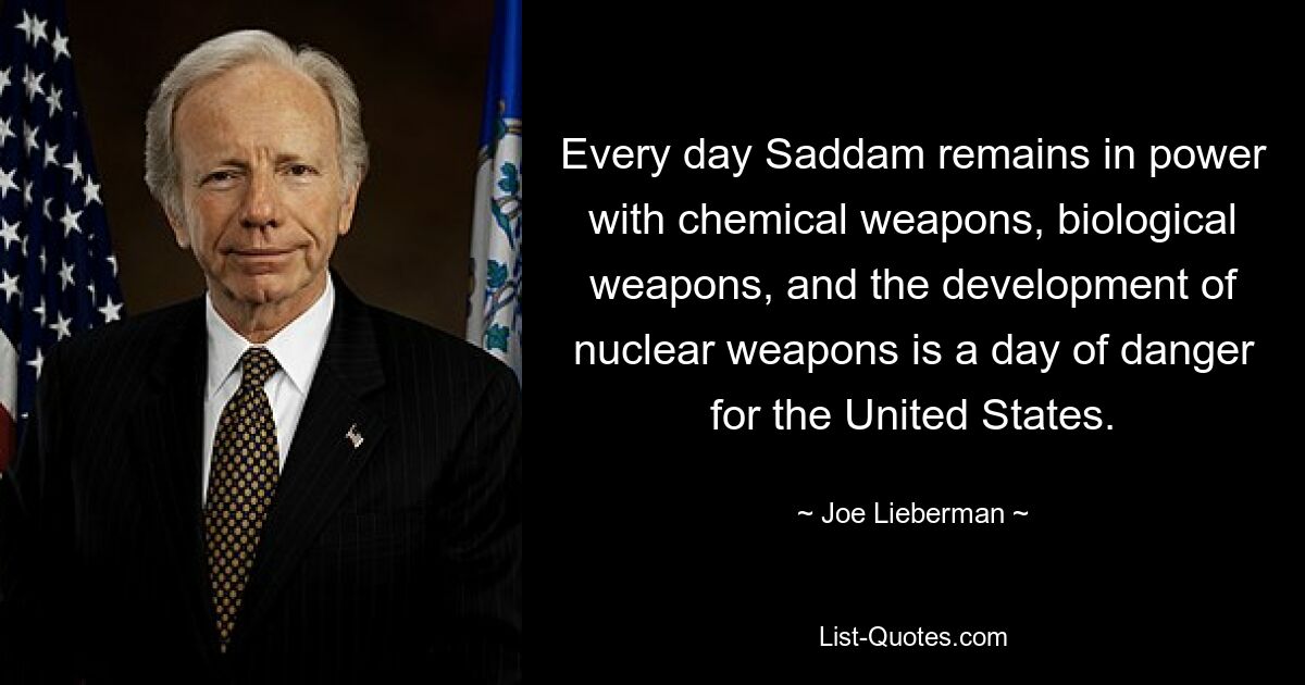 Every day Saddam remains in power with chemical weapons, biological weapons, and the development of nuclear weapons is a day of danger for the United States. — © Joe Lieberman