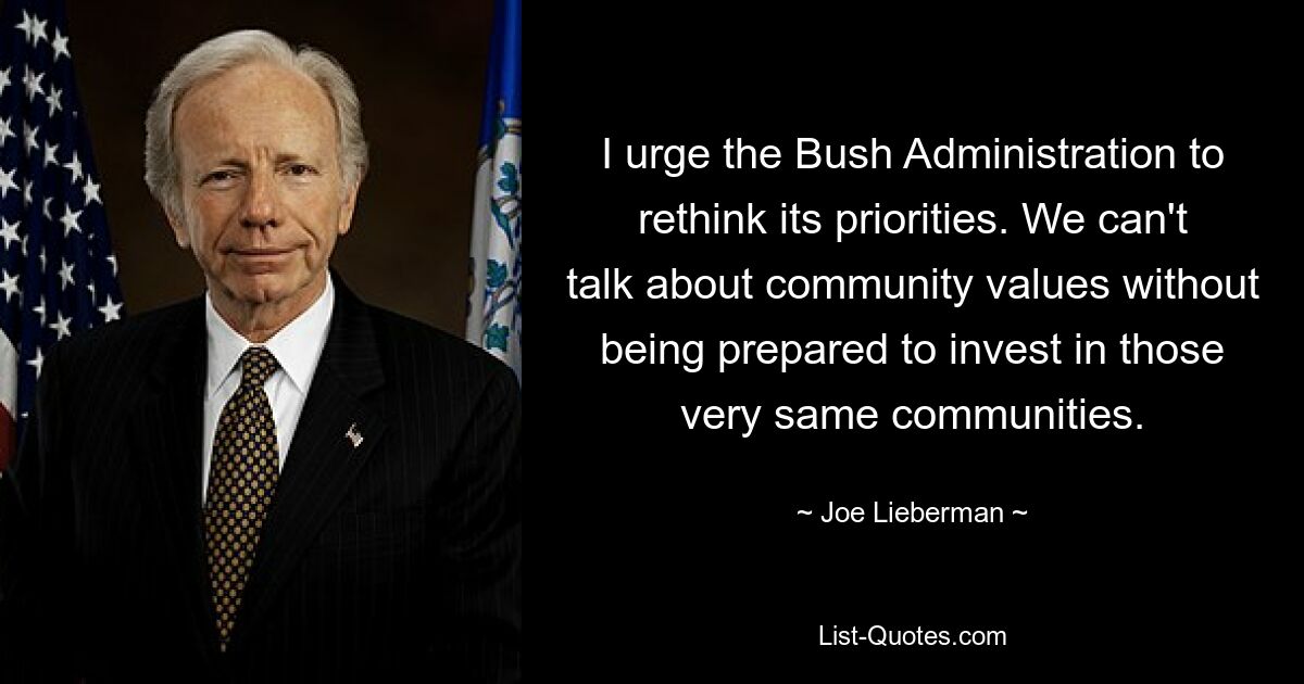 I urge the Bush Administration to rethink its priorities. We can't talk about community values without being prepared to invest in those very same communities. — © Joe Lieberman