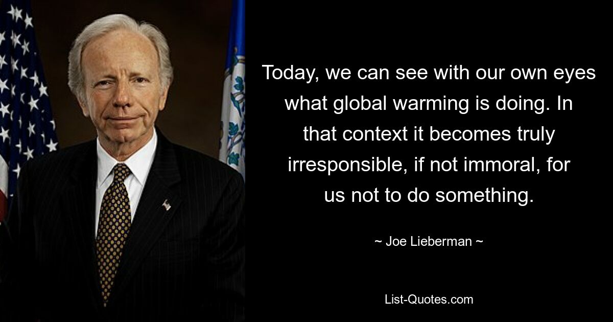 Today, we can see with our own eyes what global warming is doing. In that context it becomes truly irresponsible, if not immoral, for us not to do something. — © Joe Lieberman