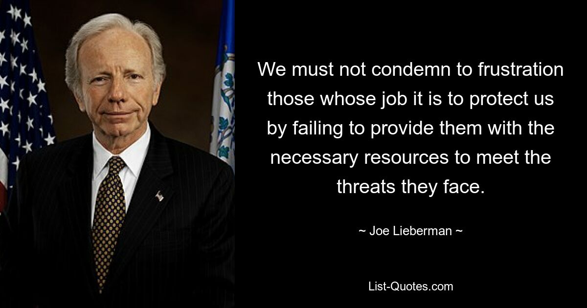 We must not condemn to frustration those whose job it is to protect us by failing to provide them with the necessary resources to meet the threats they face. — © Joe Lieberman