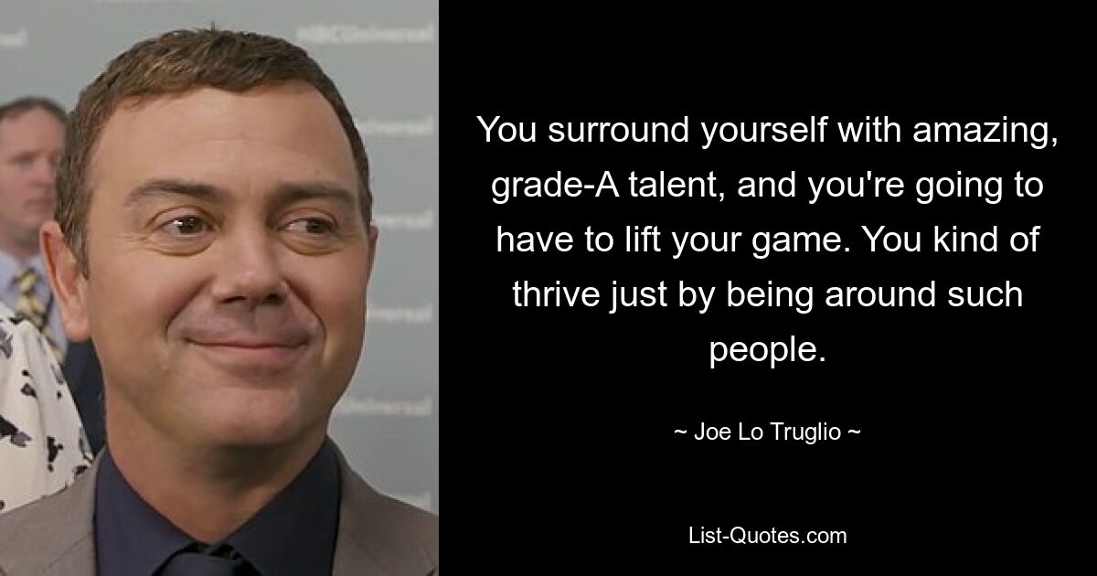 You surround yourself with amazing, grade-A talent, and you're going to have to lift your game. You kind of thrive just by being around such people. — © Joe Lo Truglio