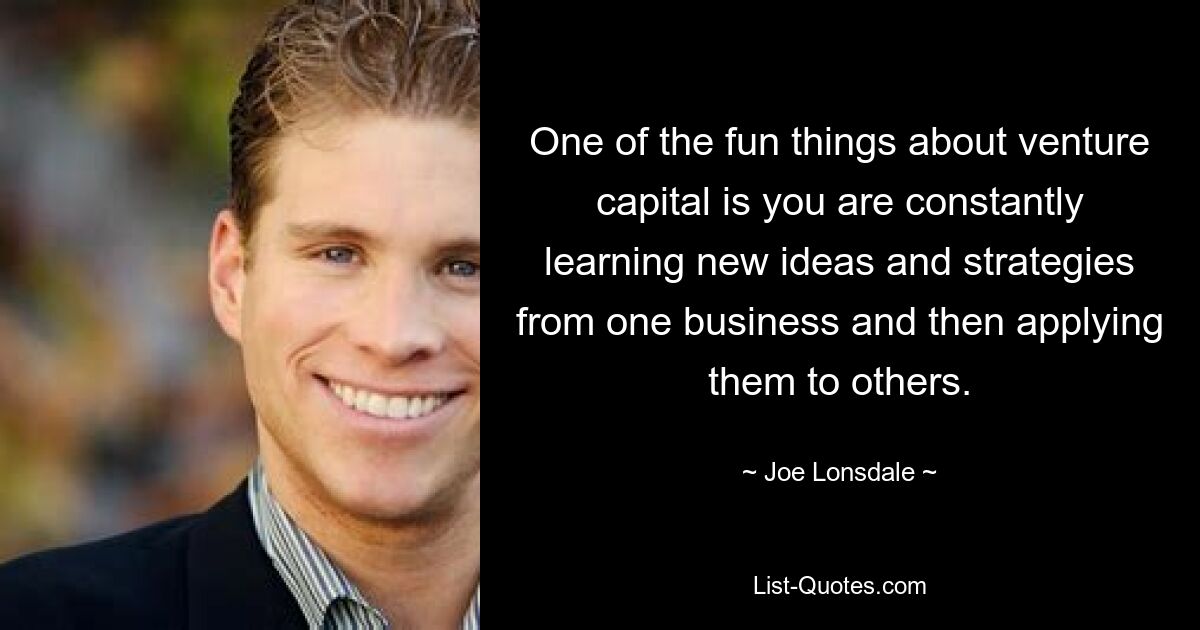 One of the fun things about venture capital is you are constantly learning new ideas and strategies from one business and then applying them to others. — © Joe Lonsdale