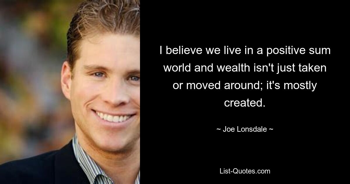 I believe we live in a positive sum world and wealth isn't just taken or moved around; it's mostly created. — © Joe Lonsdale