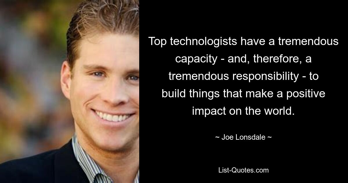 Top technologists have a tremendous capacity - and, therefore, a tremendous responsibility - to build things that make a positive impact on the world. — © Joe Lonsdale