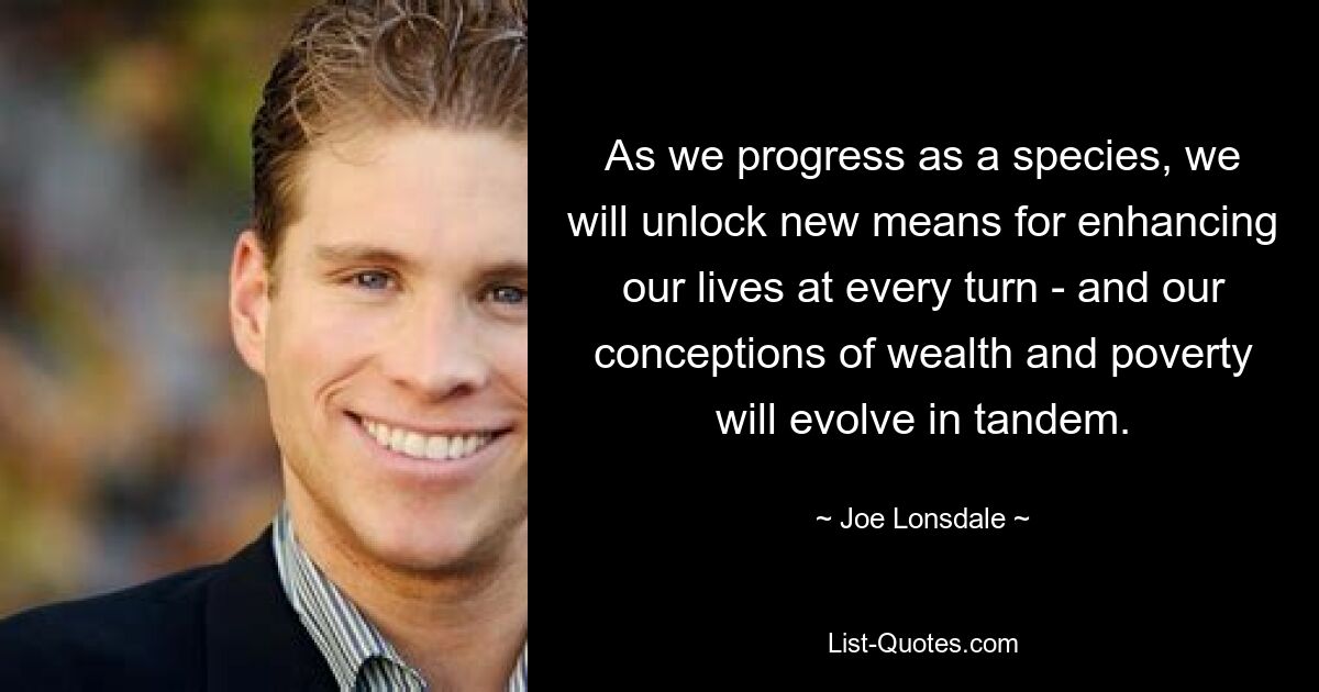 As we progress as a species, we will unlock new means for enhancing our lives at every turn - and our conceptions of wealth and poverty will evolve in tandem. — © Joe Lonsdale