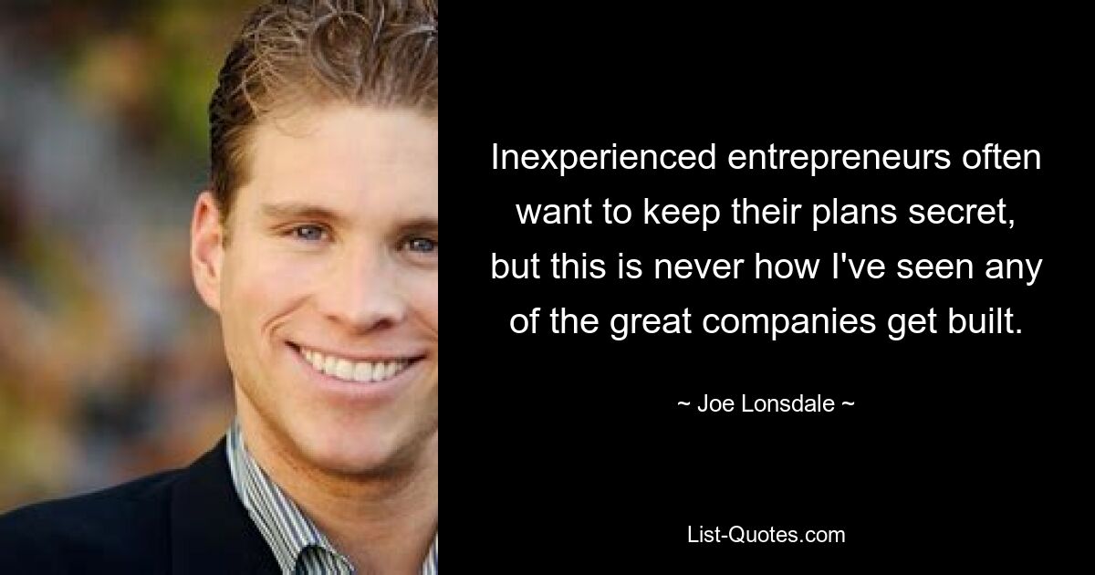 Inexperienced entrepreneurs often want to keep their plans secret, but this is never how I've seen any of the great companies get built. — © Joe Lonsdale