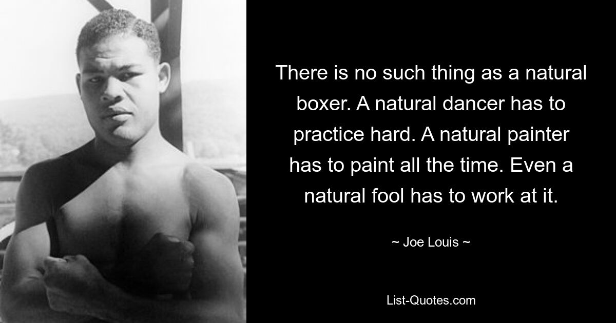 There is no such thing as a natural boxer. A natural dancer has to practice hard. A natural painter has to paint all the time. Even a natural fool has to work at it. — © Joe Louis