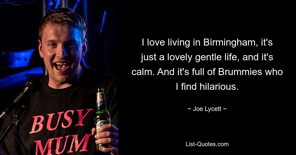 I love living in Birmingham, it's just a lovely gentle life, and it's calm. And it's full of Brummies who I find hilarious. — © Joe Lycett