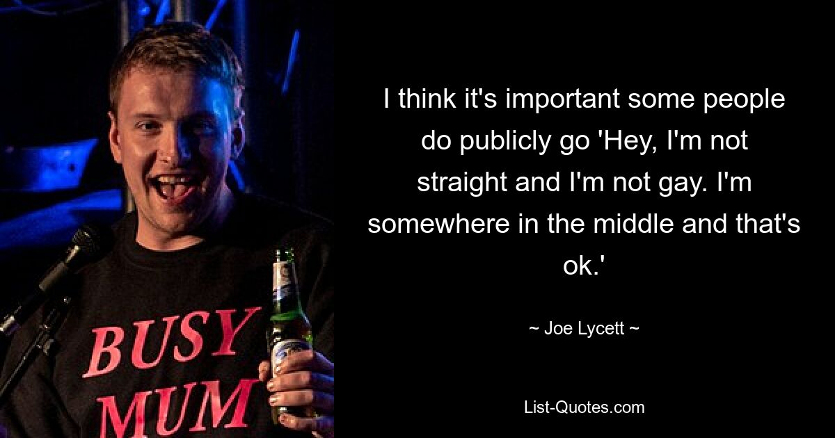 I think it's important some people do publicly go 'Hey, I'm not straight and I'm not gay. I'm somewhere in the middle and that's ok.' — © Joe Lycett