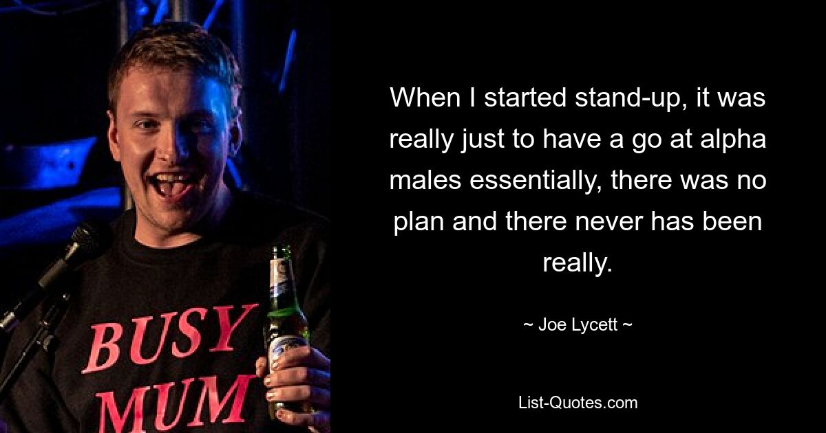 When I started stand-up, it was really just to have a go at alpha males essentially, there was no plan and there never has been really. — © Joe Lycett