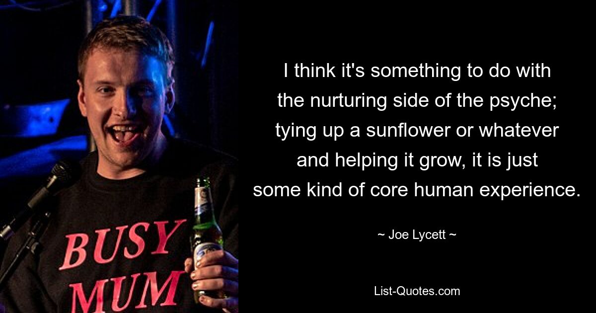 I think it's something to do with the nurturing side of the psyche; tying up a sunflower or whatever and helping it grow, it is just some kind of core human experience. — © Joe Lycett