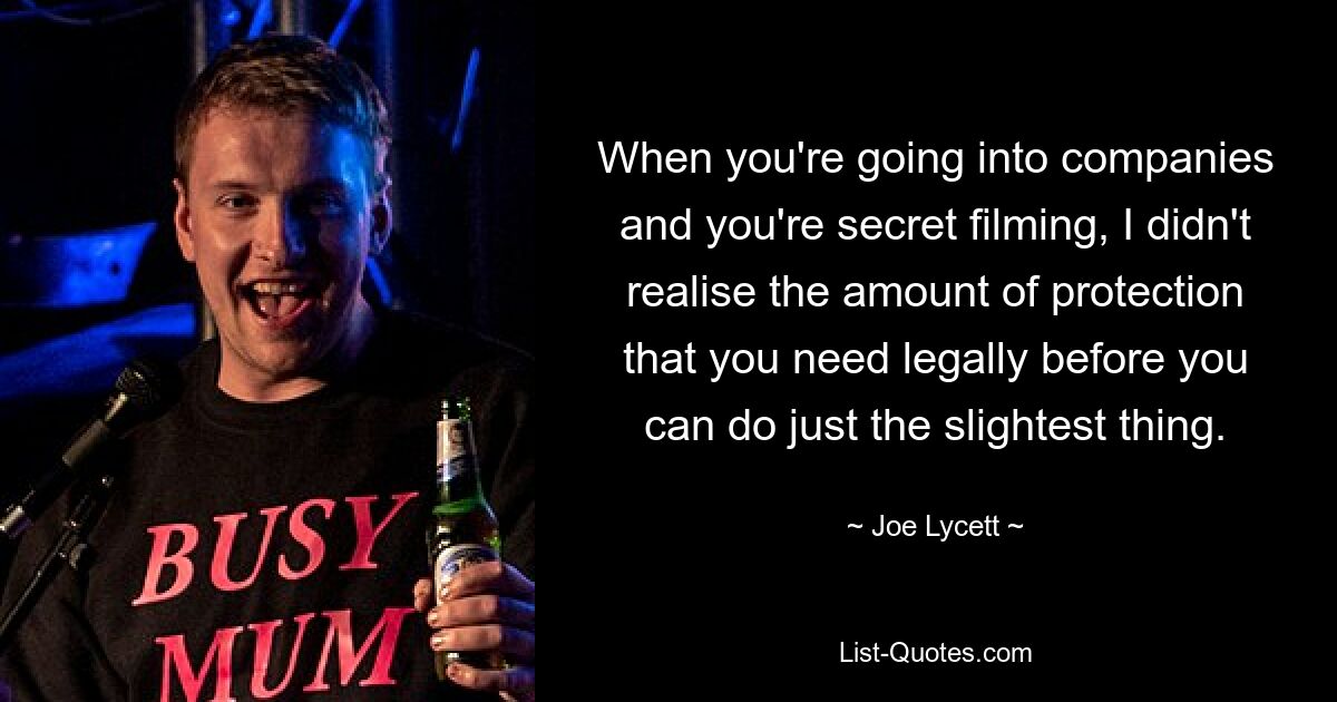 When you're going into companies and you're secret filming, I didn't realise the amount of protection that you need legally before you can do just the slightest thing. — © Joe Lycett