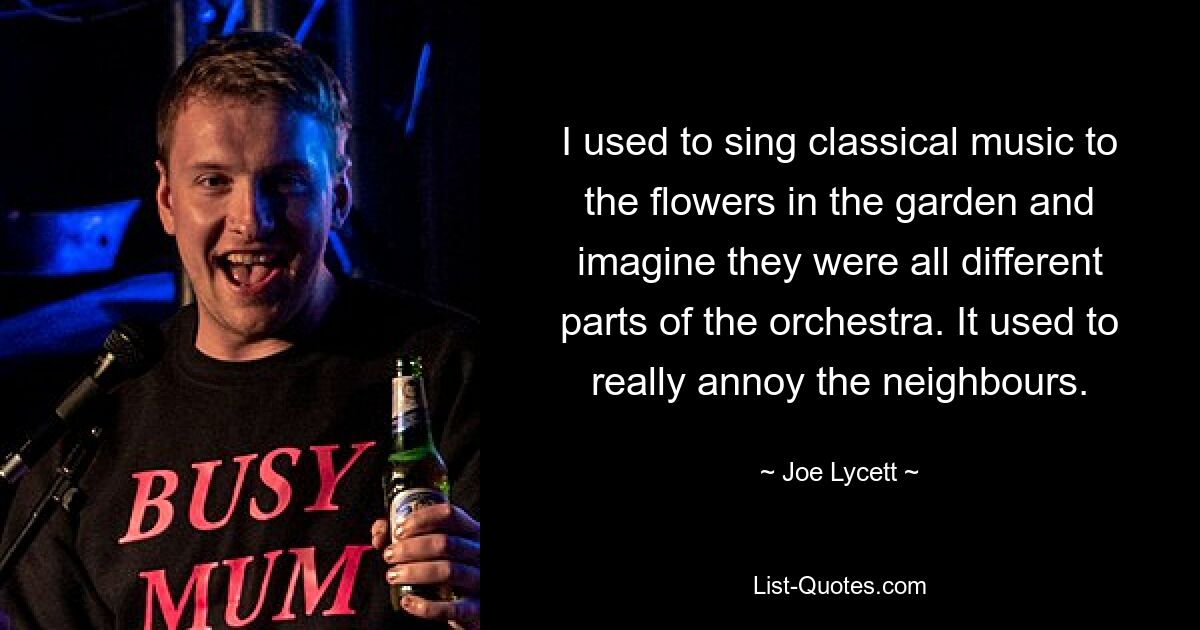 I used to sing classical music to the flowers in the garden and imagine they were all different parts of the orchestra. It used to really annoy the neighbours. — © Joe Lycett